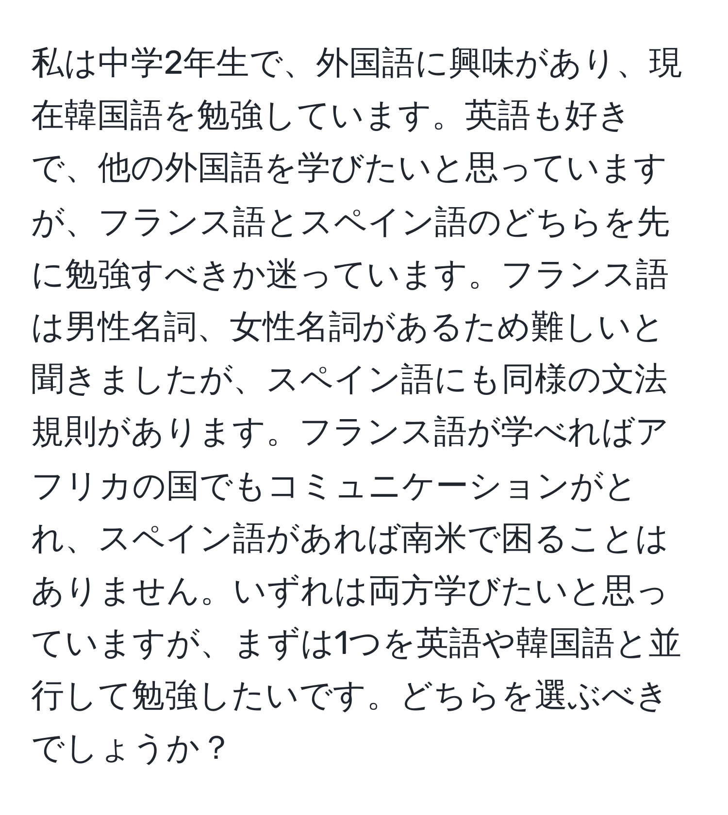 私は中学2年生で、外国語に興味があり、現在韓国語を勉強しています。英語も好きで、他の外国語を学びたいと思っていますが、フランス語とスペイン語のどちらを先に勉強すべきか迷っています。フランス語は男性名詞、女性名詞があるため難しいと聞きましたが、スペイン語にも同様の文法規則があります。フランス語が学べればアフリカの国でもコミュニケーションがとれ、スペイン語があれば南米で困ることはありません。いずれは両方学びたいと思っていますが、まずは1つを英語や韓国語と並行して勉強したいです。どちらを選ぶべきでしょうか？