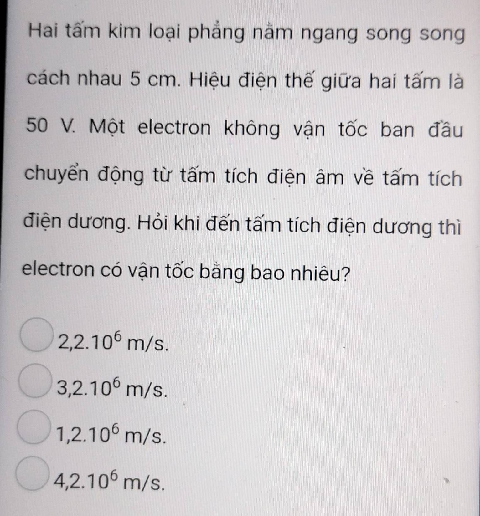 Hai tấm kim loại phẳng nằm ngang song song
cách nhau 5 cm. Hiệu điện thế giữa hai tấm là
50 V. Một electron không vận tốc ban đầu
chuyển động từ tấm tích điện âm về tấm tích
điện dương. Hỏi khi đến tấm tích điện dương thì
electron có vận tốc bằng bao nhiêu?
2,2.10^6m/s.
3,2.10^6m/s.
1,2.10^6m/s.
4,2.10^6m/s.