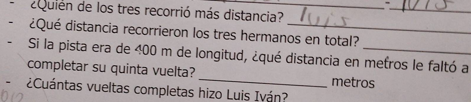 ¿Quién de los tres recorrió más distancia?_ 
¿Qué distancia recorrieron los tres hermanos en total? 
_ 
Si la pista era de 400 m de longitud, ¿qué distancia en metros le faltó a 
completar su quinta vuelta?
metros
- ¿Cuántas vueltas completas hizo Luis Iván?