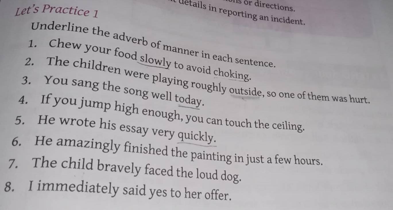 or directions. 
Let’s Practice 1 
l details in reporting an incident. 
Underline the adverb of manner in each sentence 
1. Chew your food slowly to avoid choking 
2. The children were playing roughly outside, so one of them was hurt 
3. You sang the song well today. 
4. If you jump high enough, you can touch the ceiling. 
5. He wrote his essay very quickly. 
6. He amazingly finished the painting in just a few hours. 
7. The child bravely faced the loud dog. 
8. I immediately said yes to her offer.