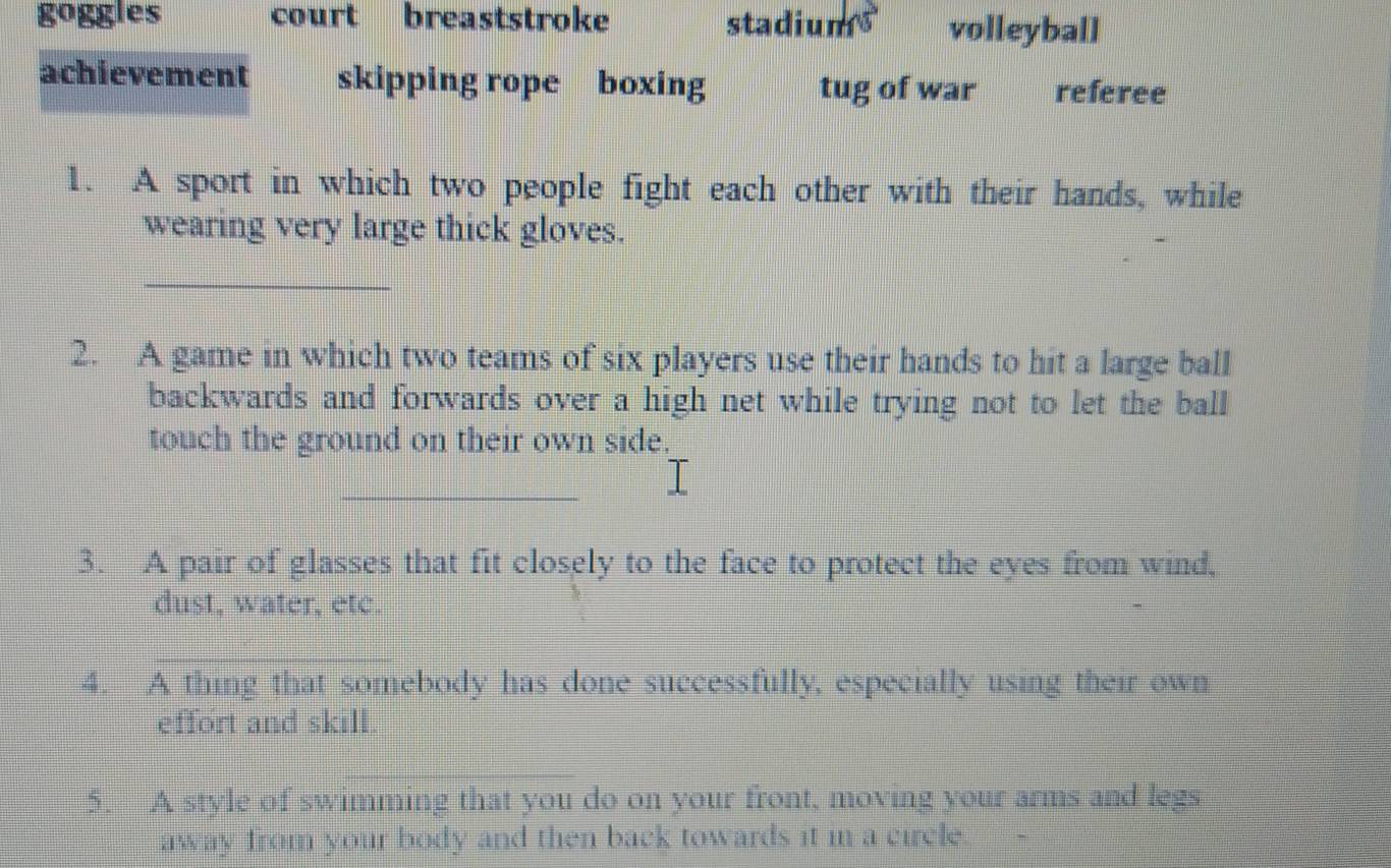 go ggles court breaststroke stadiums volleyball
achievement skipping rope boxing tug of war referee
1. A sport in which two people fight each other with their hands, while
wearing very large thick gloves.
_
2. A game in which two teams of six players use their hands to hit a large ball
backwards and forwards over a high net while trying not to let the ball
touch the ground on their own side,
_
3. A pair of glasses that fit closely to the face to protect the eyes from wind,
dust, water, etc.
4. A thing that somebody has done successfully, especially using their own
effort and skill
5. A style of swimming that you do on your front, moving your arms and legs
away from your body and then back towards it in a circle.