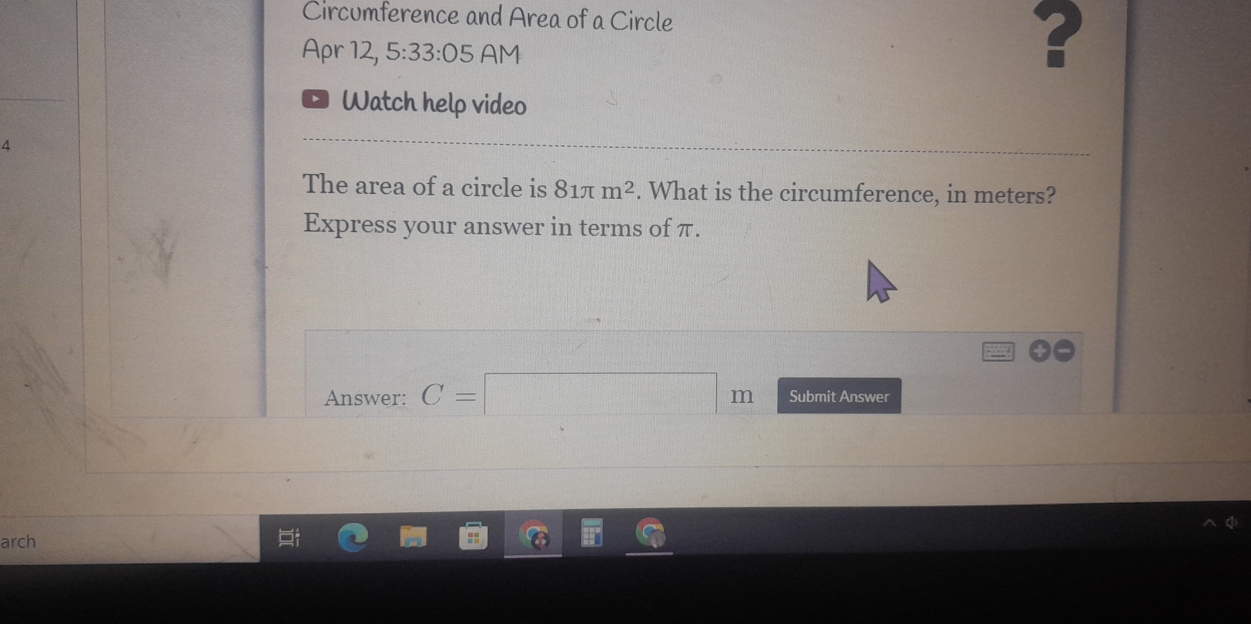 Circumference and Area of a Circle 
Apr 12, 5:33:05 AM 
? 
Watch help video 
4 
The area of a circle is 81π m^2. What is the circumference, in meters? 
Express your answer in terms of π.
beginvmatrix _ &x+z| _ &_ endvmatrix
Answer: C=□ m Submit Answer 
arch