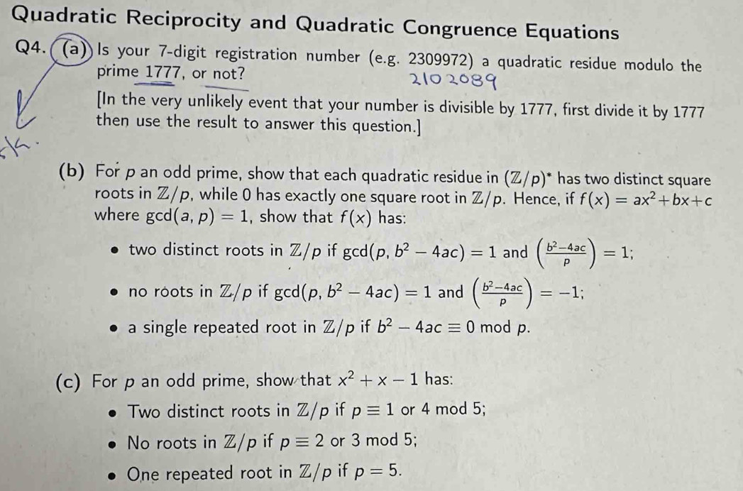 Quadratic Reciprocity and Quadratic Congruence Equations 
Q4.((a))Is your 7 -digit registration number (e.g. 2309972) a quadratic residue modulo the 
prime 1777, or not? 
[In the very unlikely event that your number is divisible by 1777, first divide it by 1777
then use the result to answer this question.] 
(b) For p an odd prime, show that each quadratic residue in (Z/p)^* * has two distinct square 
roots in Z/p, while 0 has exactly one square root in Z/p. Hence, if f(x)=ax^2+bx+c
where go d(a,p)=1 , show that f(x) has: 
two distinct roots in Z/p if gcd(p,b^2-4ac)=1 and ( (b^2-4ac)/p )=1; 
no roots in Z/p if gcd (p,b^2-4ac)=1 and ( (b^2-4ac)/p )=-1
a single repeated root in Z/p if b^2-4acequiv 0 mod p. 
(c) For p an odd prime, show that x^2+x-1 has: 
Two distinct roots in Z/p if pequiv 1 or 4 mod 5; 
No roots in Z/p if pequiv 2 or 3 mod 5; 
One repeated root in Z/p if p=5.