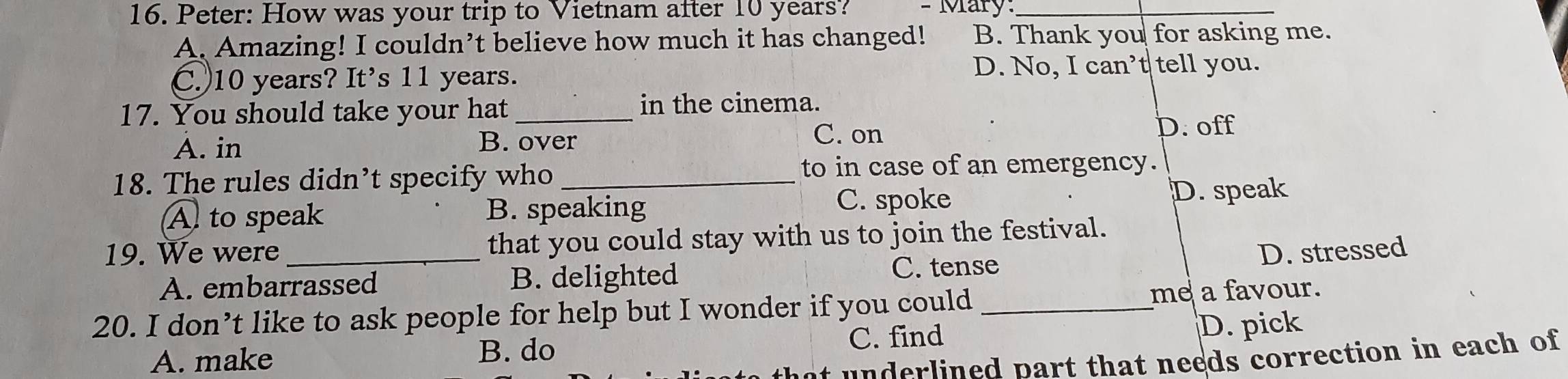 Peter: How was your trip to Vietnam after 10 years? - Mary:_
A. Amazing! I couldn’t believe how much it has changed! B. Thank you for asking me.
C.) 10 years? It's 11 years.
D. No, I can’t tell you.
17. You should take your hat _in the cinema.
A. in
B. over C. on
D. off
18. The rules didn’t specify who _to in case of an emergency.
A to speak B. speaking C. spoke D. speak
19. We were_ that you could stay with us to join the festival.
A. embarrassed B. delighted
C. tense D. stressed
20. I don’t like to ask people for help but I wonder if you could_ me a favour.
C. find
A. make B. do D. pick
underlined part that needs correction in each of