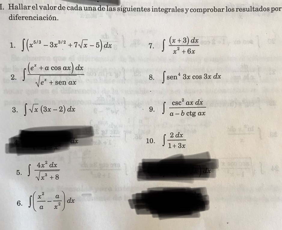 Hallar el valor de cada una de las siguientes integrales y comprobar los resultados por 
diferenciación. 
1. ∈t (x^(5/3)-3x^(3/2)+7sqrt(x)-5)dx ∈t  ((x+3)dx)/x^2+6x 
7. 
2. ∈t  ((e^x+acos ax)dx)/sqrt(e^x+senax) 
8. ∈t sen^43xcos 3xdx
3. ∈t sqrt(x)(3x-2)dx 9. ∈t  csc^2axdx/a-bctgax 
4 10. ∈t  2dx/1+3x 
dx
5. ∈t  4x^2dx/sqrt(x^3+8) 
6. ∈t ( x^2/a - a/x^2 )dx