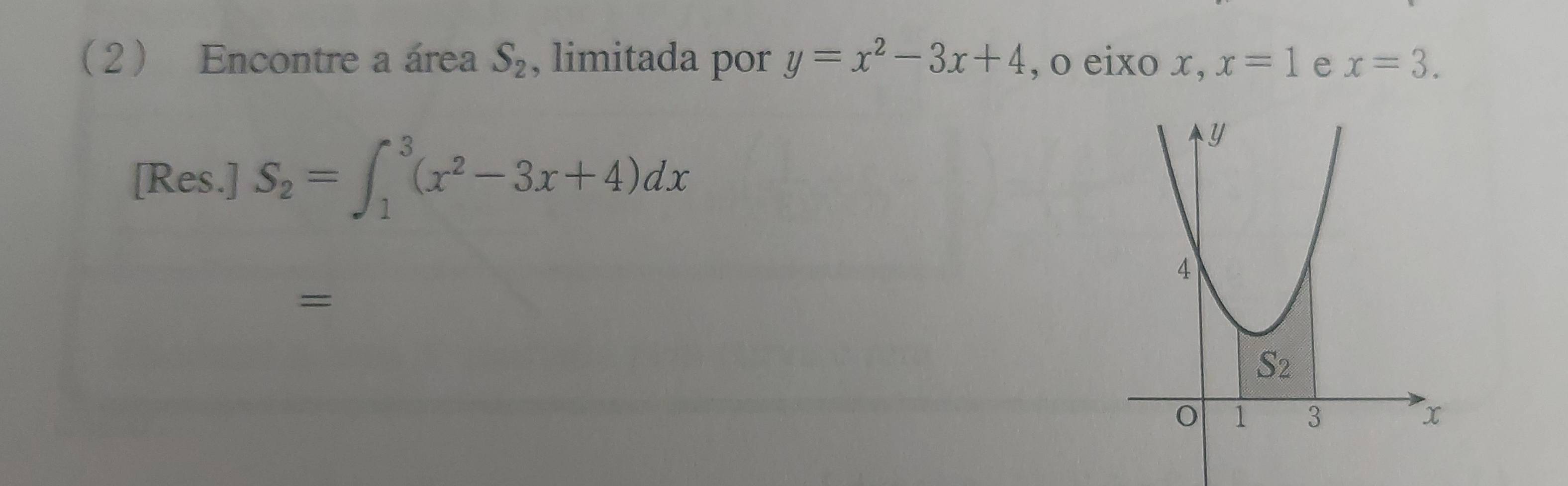 2 Encontre a área S_2 , limitada por y=x^2-3x+4 , o eixo x ,x=1 e x=3.
[Res.] S_2=∈t _1^(3(x^2)-3x+4)dx
=