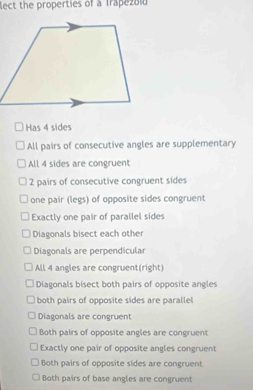 lect the properties of a Trapezold
Has 4 sides
All pairs of consecutive angles are supplementary
All 4 sides are congruent
2 pairs of consecutive congruent sides
one pair (legs) of opposite sides congruent
Exactly one pair of parallel sides
Diagonals bisect each other
Diagonals are perpendicular
All 4 angles are congruent(right)
Diagonals bisect both pairs of opposite angles
both pairs of opposite sides are parallel
Diagonals are congruent
Both pairs of opposite angles are congruent
Exactly one pair of opposite angles congruent
Both pairs of opposite sides are congruent
Both pairs of base angles are congruent