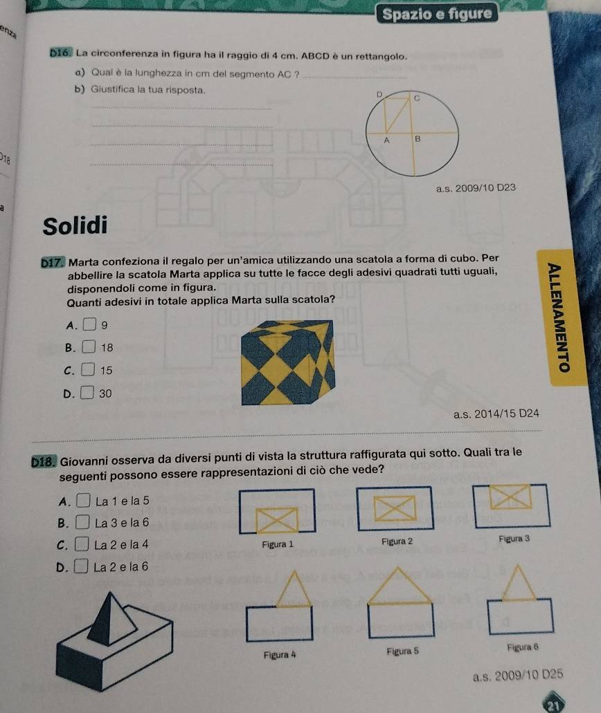 Spazio e figure
enza
D16. La circonferenza in figura ha il raggio di 4 cm. ABCD è un rettangolo.
a) Qual è la lunghezza in cm del segmento AC ?_
_
b) Giustifica la tua risposta. 
_
_
18
_
a.s. 2009/10 D23
Solidi
D17. Marta confeziona il regalo per un'amica utilizzando una scatola a forma di cubo. Per
abbellire la scatola Marta applica su tutte le facce degli adesivi quadrati tutti uguali,
disponendoli come in figura.
Quanti adesivi in totale applica Marta sulla scatola?
A. □ 9
B. □ 18
C. □ 15
D. □ 30
a. s. 2014/15 D24
D18. Giovanni osserva da diversi punti di vista la struttura raffigurata qui sotto. Quali tra le
seguenti possono essere rappresentazioni di ciò che vede?
A. □ La 1 e la 5
B. □ La 3 e la 6
C. □ La 2 e la 4 Figura 1 Figura 2 Figura 3
D. □ La 2 e la 6
Figura 4 Figura 5 Figura 6
a.s. 2009/10 D25