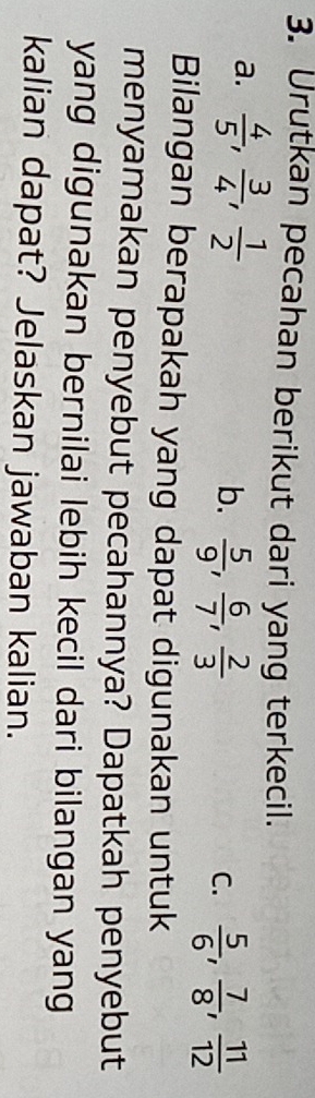 Urutkan pecahan berikut dari yang terkecil.
a.  4/5 ,  3/4 ,  1/2  b.  5/9 ,  6/7 ,  2/3 
C.  5/6 ,  7/8 ,  11/12 
Bilangan berapakah yang dapat digunakan untuk
menyamakan penyebut pecahannya? Dapatkah penyebut
yang digunakan bernilai lebih kecil dari bilangan yang
kalian dapat? Jelaskan jawaban kalian.