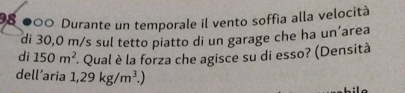 98 000 Durante un temporale il vento soffia alla velocità 
di 30,0 m/s sul tetto piatto di un garage che ha un’area 
di 150m^2 *. Qual è la forza che agisce su di esso? (Densità 
dell’aria 1,29kg/m^3.)