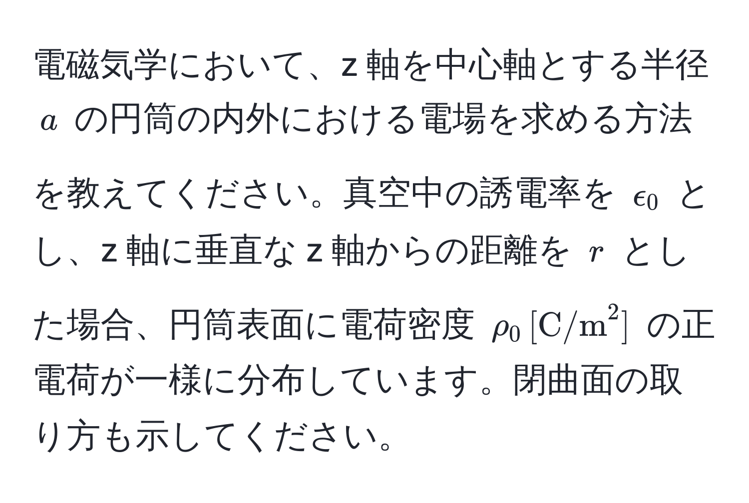 電磁気学において、z 軸を中心軸とする半径 $a$ の円筒の内外における電場を求める方法を教えてください。真空中の誘電率を $epsilon_0$ とし、z 軸に垂直な z 軸からの距離を $r$ とした場合、円筒表面に電荷密度 $rho_0 , [C/m^2]$ の正電荷が一様に分布しています。閉曲面の取り方も示してください。