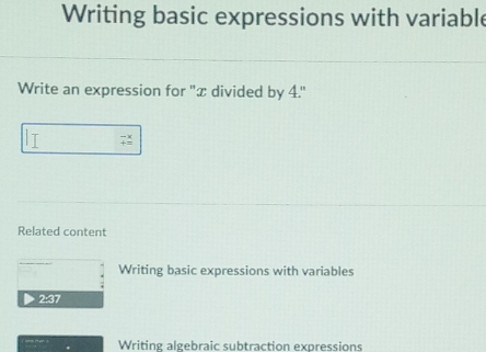 Writing basic expressions with variable 
Write an expression for ''æ divided by 4.'' 
7 
Related content 
Writing basic expressions with variables 
2:37 
Writing algebraic subtraction expressions