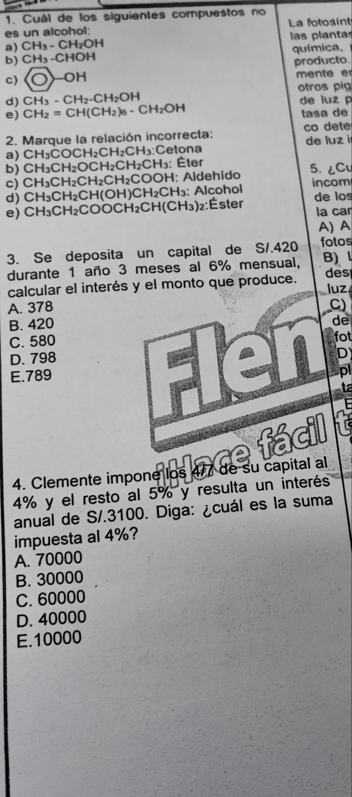 Cuál de los siguientes compuestos no
La fotosint
es un alcohol:
a) CH_3-CH_2OH las plantas
b) CH_3-CHOH química,
producto.
c)  enclosecircle1-OH mente er
otros pig
d) CH_3-CH_2-CH_2OH de luz p
e) CH_2=CH(CH_2)_6-CH_2OH tasa de
2. Marque la relación incorrecta: co dete
a) CH_3COCH_2CH_2CH_3 : ;Cetona de luz i
b) CH_3CH_2OCH_2CH_2CH_3 : Éter 5. ¿Cu
c) CH_3CH_2CH_2CH_2COOH 1: Aldehído
incom
d) CH_3CH_2Cl ( OH)CH_2C CH₃: Alcohol
de los
e) CH_3CH_2CO C CH_2 C H(CH_3) )2:Éster
la car
A)A
3. Se deposita un capital de S/.420 fotos
durante 1 año 3 meses al 6% mensual, B) 
calcular el interés y el monto que produce.
des
luz
A. 378 C)
B. 420
de
C. 580
fot
D. 798
D
E. 789
pl
ta
4. Clemente impone los 4/7 de su capital al
4% y el resto al 5% y resulta un interés
anual de S/.3100. Diga: ¿cuál es la suma
impuesta al 4%?
A. 70000
B. 30000
C. 60000
D. 40000
E. 10000