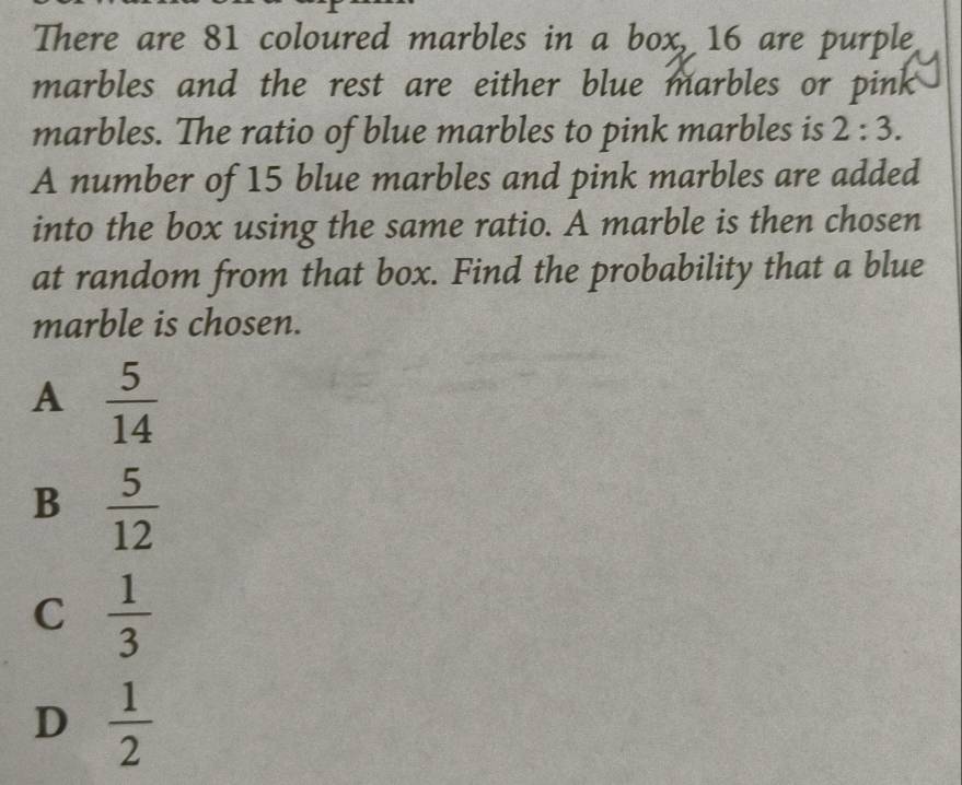 There are 81 coloured marbles in a box, 16 are purple
marbles and the rest are either blue marbles or pink
marbles. The ratio of blue marbles to pink marbles is 2:3. 
A number of 15 blue marbles and pink marbles are added
into the box using the same ratio. A marble is then chosen
at random from that box. Find the probability that a blue
marble is chosen.
A  5/14 
B  5/12 
C  1/3 
D  1/2 