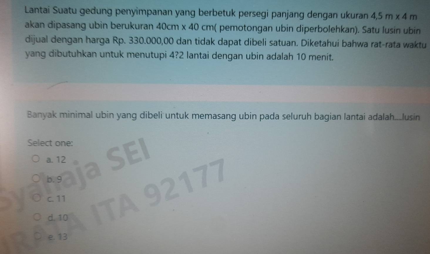 Lantai Suatu gedung penyimpanan yang berbetuk persegi panjang dengan ukuran 4,5m* 4m
akan dipasang ubin berukuran 40cm* 40cm ( pemotongan ubin diperbolehkan). Satu lusín ubin
dijual dengan harga Rp. 330.000,00 dan tidak dapat dibeli satuan. Diketahui bahwa rat-rata waktu
yang dibutuhkan untuk menutupi 4? 2 lantai dengan ubin adalah 10 menit.
Banyak minimal ubin yang dibeli untuk memasang ubin pada seluruh bagian lantai adalah....lusin
Select one:
a. 12
=
b. 9 2177
C. 11
d. 10
e. 13