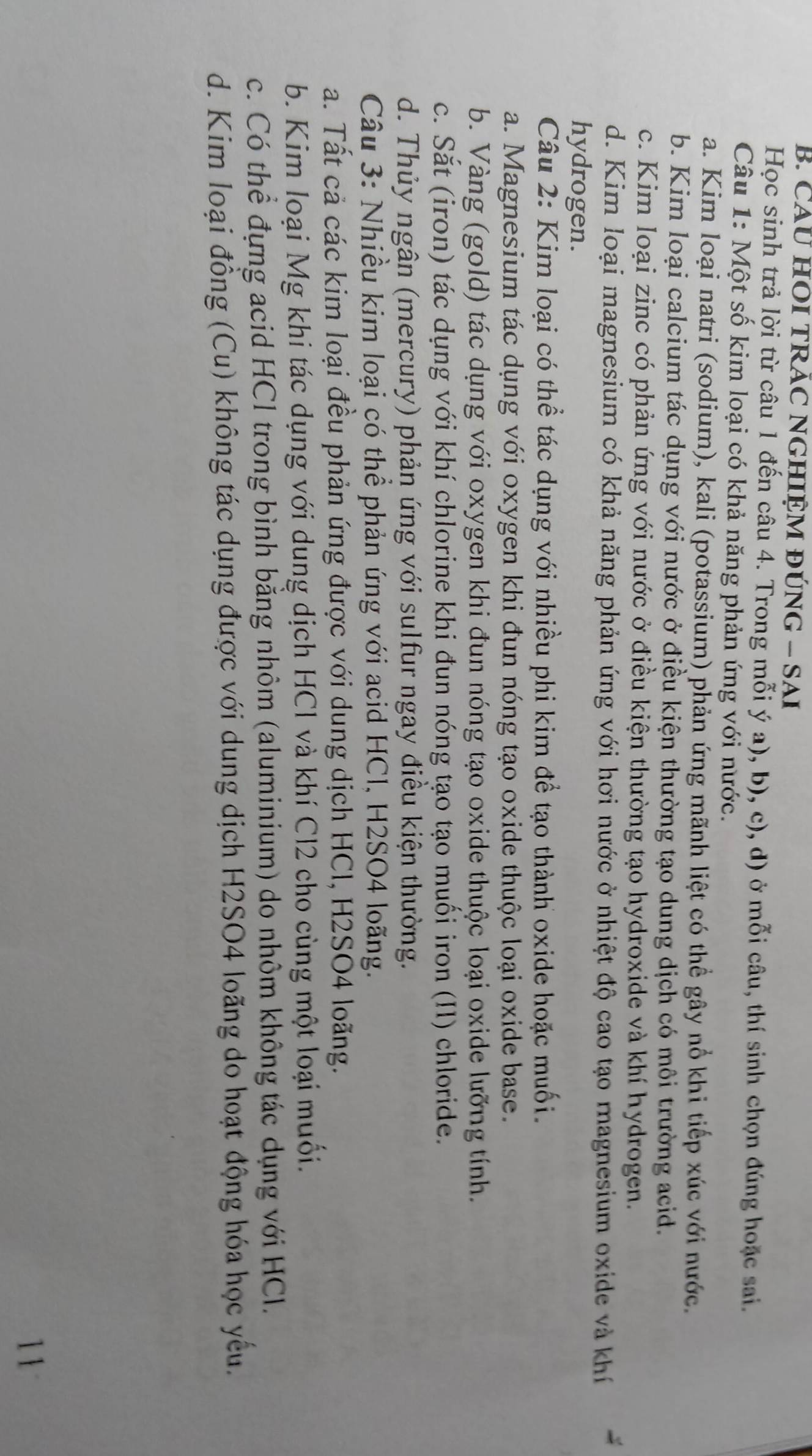 CaU HOI TRÁC NGHIỆM đÚnG - SAi
Học sinh trả lời từ câu 1 đến câu 4. Trong mỗi ý a), b), c), d) ở mỗi câu, thí sinh chọn đúng hoặc sai.
Câu 1: Một số kim loại có khả năng phản ứng với nước.
a. Kim loại natri (sodium), kali (potassium) phản ứng mãnh liệt có thể gây nổ khi tiếp xúc với nước.
b. Kim loại calcium tác dụng với nước ở điều kiện thường tạo dung dịch có môi trường acid.
c. Kim loại zinc có phản ứng với nước ở điều kiện thường tạo hydroxide và khí hydrogen.
d. Kim loại magnesium có khả năng phản ứng với hơi nước ở nhiệt độ cao tạo magnesium oxide và khí
hydrogen.
Câu 2: Kim loại có thể tác dụng với nhiều phi kim đề tạo thành oxide hoặc muối.
a. Magnesium tác dụng với oxygen khi đun nóng tạo oxide thuộc loại oxide base.
b. Vàng (gold) tác dụng với oxygen khi đun nóng tạo oxide thuộc loại oxide lưỡng tính.
c. Sắt (iron) tác dụng với khí chlorine khi đun nóng tạo tạo muối iron (II) chloride.
d. Thủy ngân (mercury) phản ứng với sulfur ngay điều kiện thường.
Câu 3: Nhiều kim loại có thể phản ứng với acid HCl, H2SO4 loãng.
a. Tất cả các kim loại đều phản ứng được với dung dịch HCl, H2SO4 loãng.
b. Kim loại Mg khi tác dụng với dung dịch HCl và khí Cl2 cho cùng một loại muối.
c. Có thể đựng acid HCl trong bình bằng nhôm (aluminium) do nhôm không tác dụng với HCl.
d. Kim loại đồng (Cu) không tác dụng được với dung dịch H2SO4 loãng do hoạt động hóa học yếu.
11