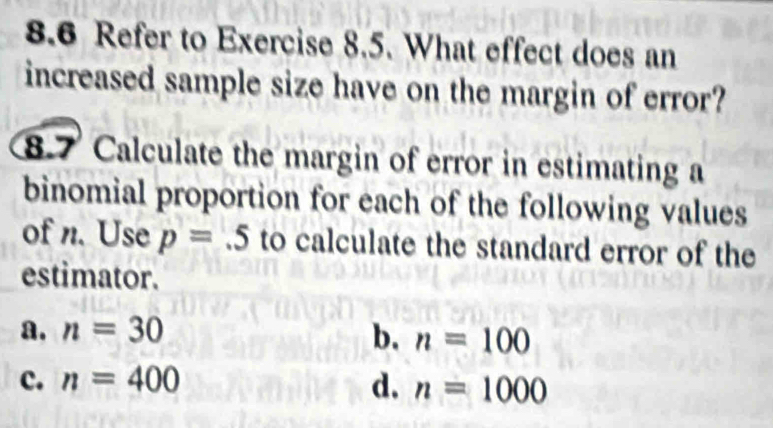 8.6 Refer to Exercise 8.5. What effect does an
increased sample size have on the margin of error?
8.7 Calculate the margin of error in estimating a
binomial proportion for each of the following values
of n. Use p=.5 to calculate the standard error of the
estimator.
a. n=30 b. n=100
c. n=400 d. n=1000