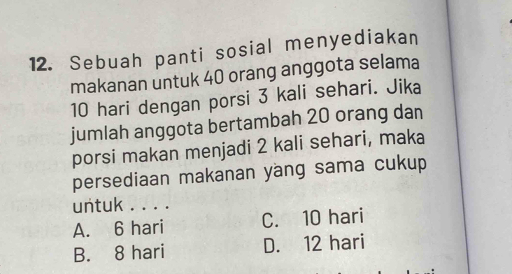 Sebuah panti sosial menyediakan
makanan untuk 40 orang anggota selama
10 hari dengan porsi 3 kali sehari. Jika
jumlah anggota bertambah 20 orang dan
porsi makan menjadi 2 kali sehari, maka
persediaan makanan yang sama cukup
untuk . . . .
A. 6 hari C. 10 hari
B. 8 hari D. 12 hari