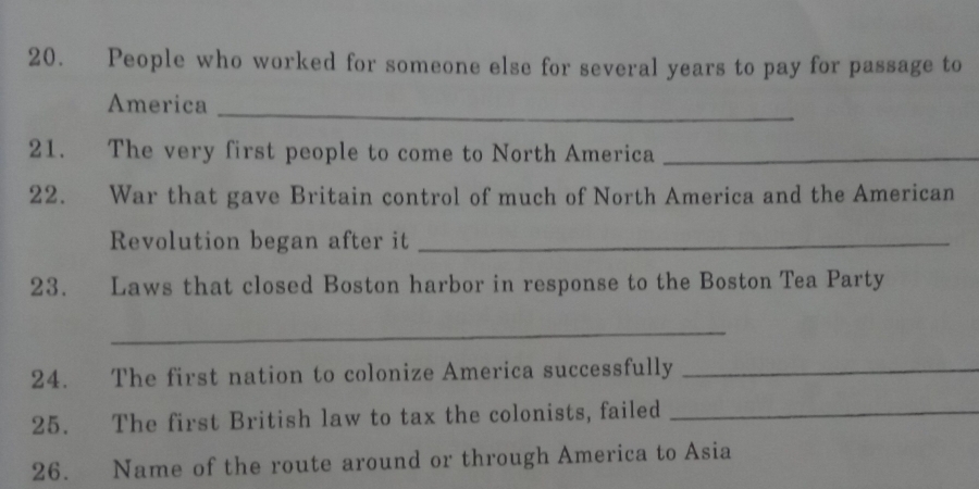 People who worked for someone else for several years to pay for passage to 
America_ 
21. The very first people to come to North America_ 
22. War that gave Britain control of much of North America and the American 
Revolution began after it_ 
23. Laws that closed Boston harbor in response to the Boston Tea Party 
_ 
24. The first nation to colonize America successfully_ 
25. The first British law to tax the colonists, failed_ 
26. Name of the route around or through America to Asia