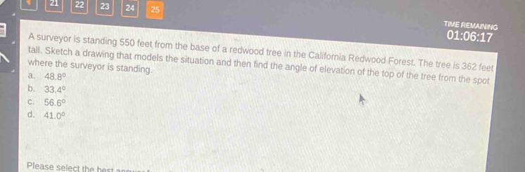 21 22 23 24 25
TIME REMAINING
01:06:17
A surveyor is standing 550 feet from the base of a redwood tree in the California Redwood Forest. The tree is 362 feet
tall. Sketch a drawing that models the situation and then find the angle of elevation of the top of the tree from the spot
where the surveyor is standing.
a. 48.8°
b. 33.4°
C. 56.6°
d. 41.0°
Please select the best