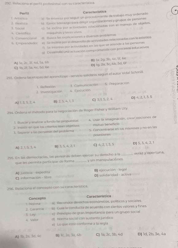 Relaciona el perfil profesional con su característica.
Perfil Característica
1. Artistico a) Se interesa por seguir un procedimiento de trabajo muy ordenado
2. Realista b) Ejerce liderazgo para dirigir organizaciones y grupos de personas
3. Social c) Se inclina por actividades relacionadas con el manejo de objetos,
4. Científico máquinas y seres vivos
5 Convencional d) Busca las explicaciones a diversos problemas
6. Emprendedor e) Se inclina por el desarrollo de actividades relacionadas con lo estético
f) Se interesa por actividades en las que se atiende a las personas
g) Desarrolla una actuación comprometida con procesos educativos
A) 1e, 2c, 3f, 4d, 5a, 6b B) la, 2g, 3b, 4c, 5f, 6e
C) 1b, 2f, 3a, 4c, 5d, 6e D) 1g, 2a, 3c, 4b, 5d, 6f
293. Ordena las etapas del aprendizaje - servicio solidario, según el autor Vidal Schmill.
1. Reflexión 3. Comunicación 5. Preparación
2. Investigación 4. Ejecución
A) 1, 3, 5, 2, 4 B) 2, 5, 4, 1, 3 C) 3, 1, 5, 2, 4 D) 4, 2, 1, 3, 5
294. Ordena el método para la negociación de Roger Fisher y William Ury.
1. Buscar y analizar a fondo las propuestas 4. Usar la imaginación, crear opciones de
2. Insistir en que los criterios sean objetivos mutuo beneficio
3. Separar a las personas del problerna S. Concentrarse en los intereses y no en las
posesiones
A) 2, 1, 5, 3,4 B) 3, 5, 4, 2, 1 C) 4, 2, 1, 3, 5 D) 5, 3, 4, 2, 1
295. En las democracias, las personas deben ejercer su derecho a la_ veraz y oportuna,
que les permita participar de forma _y sin manipulaciónes.
B) ejecución - legal
A) justicia - expedita
C) información - libre D) solidaridad - activatlay
296. Relaciona el concepto con su característica.
Concepto Característica
1. Norma a) Reconoce derechos económicos, políticos y sociales
2. Garantia b) Guia la conducta de acuerdo con ciertos valores y fines
3. Ley c) Principio de gran importancia para un grupo social
4. Valor d) Norma social con sustento juridico
e) Lo que está conforme a la regla
A) 1b, 2a, 3d, 4c B) 1c, 2e, 3a, 4b C) 1a, 2c, 3b, 4d D) 1d, 2b, 3e, 4a