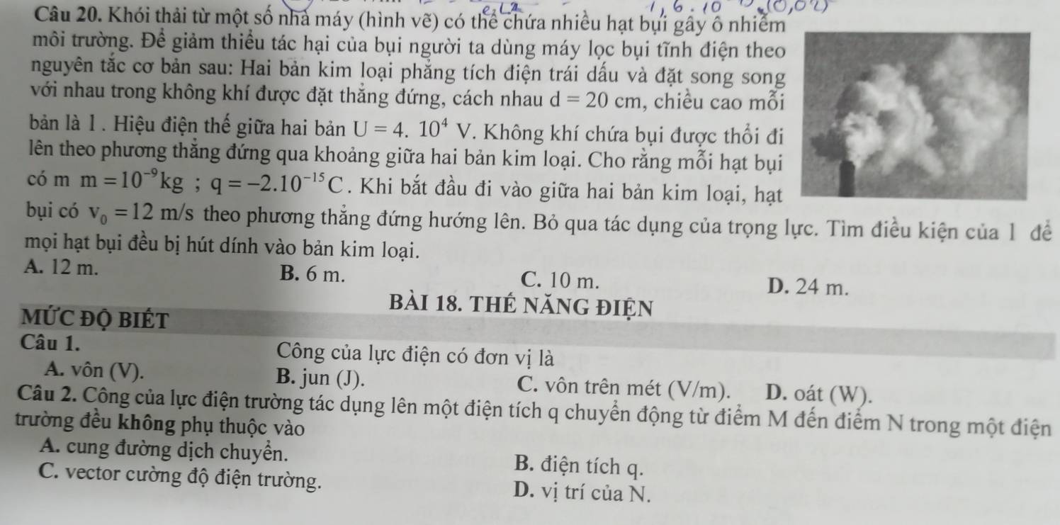 Khói thải từ một số nhà máy (hình vẽ) có thể chứa nhiều hạt bụi gây ô nhiễm
môi trường. Để giảm thiểu tác hại của bụi người ta dùng máy lọc bụi tĩnh điện theo
nguyên tắc cơ bản sau: Hai bản kim loại phẳng tích điện trái dấu và đặt song song
với nhau trong không khí được đặt thắng đứng, cách nhau d=20cm , chiều cao mỗi
bản là 1 . Hiệu điện thế giữa hai bản U=4.10^4V T. Không khí chứa bụi được thổi đi
lên theo phương thẳng đứng qua khoảng giữa hai bản kim loại. Cho rằng mỗi hạt bụi
có m m=10^(-9)kg; q=-2.10^(-15)C. Khi bắt đầu đi vào giữa hai bản kim loại, hạt
bụi có v_0=12m/s theo phương thẳng đứng hướng lên. Bỏ qua tác dụng của trọng lực. Tìm điều kiện của 1 để
mọi hạt bụi đều bị hút dính vào bản kim loại.
A. 12 m. B. 6 m. C. 10 m. D. 24 m.
bài 18. thẻ năng điện
MỨC ĐỌ BIÉT
Câu 1. Công của lực điện có đơn vị là
A. vôn (V). B. jun (J). C. vôn trên mét (V/m). D. oát (W).
Câu 2. Công của lực điện trường tác dụng lên một điện tích q chuyển động từ điểm M đến điểm N trong một điện
trường đều không phụ thuộc vào
A. cung đường dịch chuyển. B. điện tích q.
C. vector cường độ điện trường. D. vị trí của N.