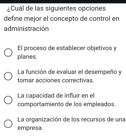 ¿Cuál de las siguientes opciones
define mejor el concepto de control en
administración
El proceso de establecer objetivos y
planes.
La función de evaluar el desempeño y
tomar acciones correctivas.
La capacidad de influir en el
comportamiento de los empleados.
La organización de los recursos de una
empresa.