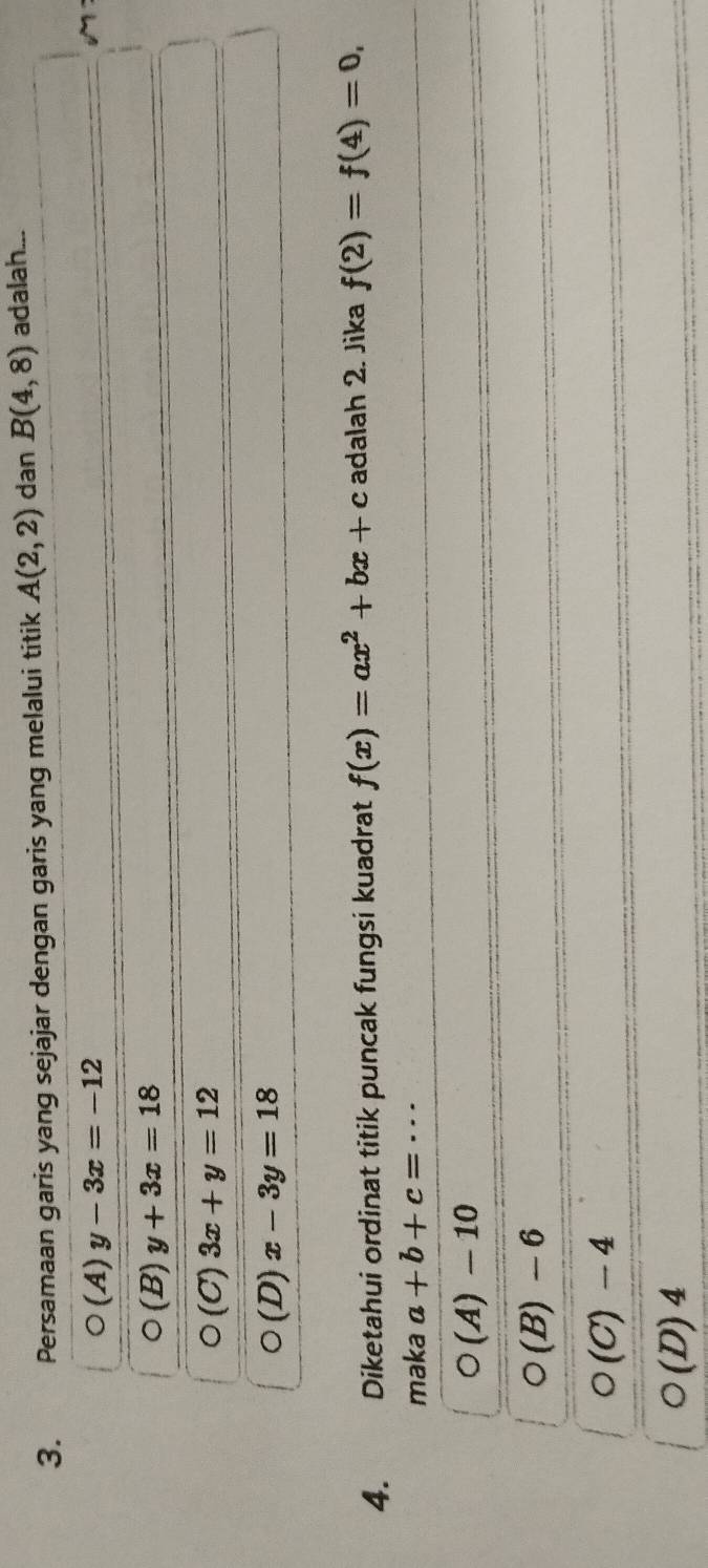 Persamaan garis yang sejajar dengan garis yang melalui titik A(2,2) dan B(4,8) adalah...
O(A) y-3x=-12
bigcirc (B) y+3x=18
bigcirc (C) 3x+y=12
(D) x-3y=18
4. Diketahui ordinat titik puncak fungsi kuadrat f(x)=ax^2+bx+c adalah 2. Jika f(2)=f(4)=0, 
maka a+b+c=·s
(A) - 10
(B) -6
o(C)- a
O(D)4