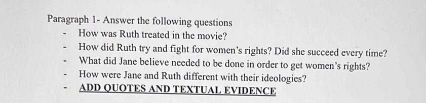 Paragraph 1- Answer the following questions 
How was Ruth treated in the movie? 
How did Ruth try and fight for women’s rights? Did she succeed every time? 
What did Jane believe needed to be done in order to get women’s rights? 
How were Jane and Ruth different with their ideologies? 
ADD QUOTES AND TEXTUAL EVIDENCE