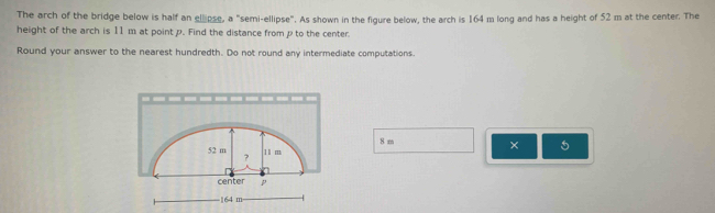 The arch of the bridge below is half an elipse, a "semi-ellipse". As shown in the figure below, the arch is 164 m long and has a height of 52 m at the center. The 
height of the arch is 11m at point p. Find the distance from p to the center. 
Round your answer to the nearest hundredth. Do not round any intermediate computations. 
× 5
8 m