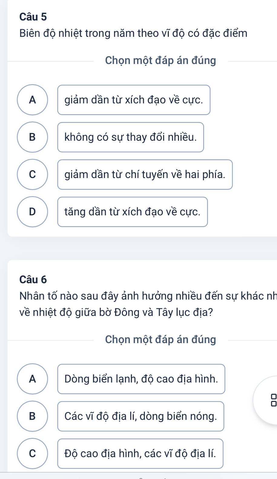 Biên độ nhiệt trong năm theo vĩ độ có đặc điểm
Chọn một đáp án đúng
A giảm dần từ xích đạo về cực.
B không có sự thay đổi nhiều.
C giảm dần từ chí tuyến về hai phía.
D tăng dần từ xích đạo về cực.
Câu 6
Nhân tố nào sau đây ảnh hưởng nhiều đến sự khác nh
về nhiệt độ giữa bờ Đông và Tây lục địa?
Chọn một đáp án đúng
A Dòng biển lạnh, độ cao địa hình.
B Các vĩ độ địa lí, dòng biển nóng.
C Độ cao địa hình, các vĩ độ địa lí.