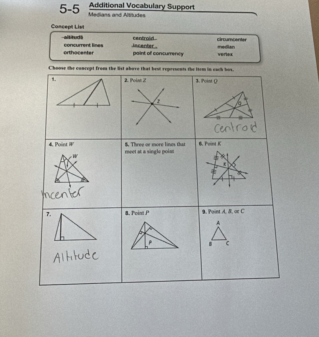 Additional Vocabulary Support
5-5 Medians and Altitudes
Concept List
altitu dé centroid circumcenter
concurrent lines incenter median
orthocenter point of concurrency vertex
Choose the concept from the list above that best represents the item in each box.
1. 2. Point Z 3. Point Q
z
o
m m
4. Point W 5. Three or more lines that 6, Point K
meet at a single point
W
K
7.8. Point P 9. Point A, B, or C
A
B c