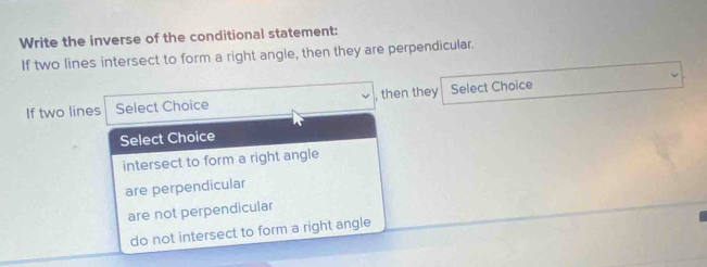 Write the inverse of the conditional statement:
If two lines intersect to form a right angle, then they are perpendicular.
If two lines Select Choice , then they Select Choice
Select Choice
intersect to form a right angle
are perpendicular
are not perpendicular
do not intersect to form a right angle