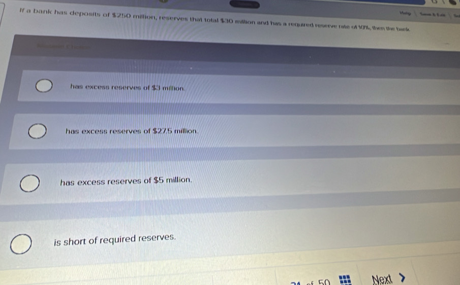 Meg
If a bank has deposits of $250 million, reserves that total $30 million and has a required reserve rate of 10%, then the bank
=tin Chese=
has excess reserves of $3 million.
has excess reserves of $27.5 million.
has excess reserves of $5 million.
is short of required reserves.
Next