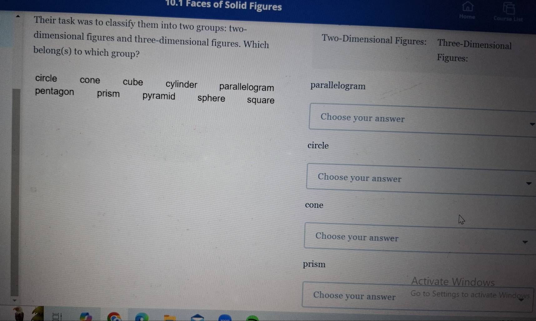 10.1 Faces of Solid Figures
Home Course List
Their task was to classify them into two groups: two-
Two-Dimensional Figures: Three-Dimensional
dimensional figures and three-dimensional figures. Which Figures:
belong(s) to which group?
circle cone cube cylinder parallelogram parallelogram
pentagon prism pyramid sphere square
Choose your answer
circle
Choose your answer
cone
Choose your answer
prism
Activate Windows
Choose your answer Go to Settings to activate Windows.