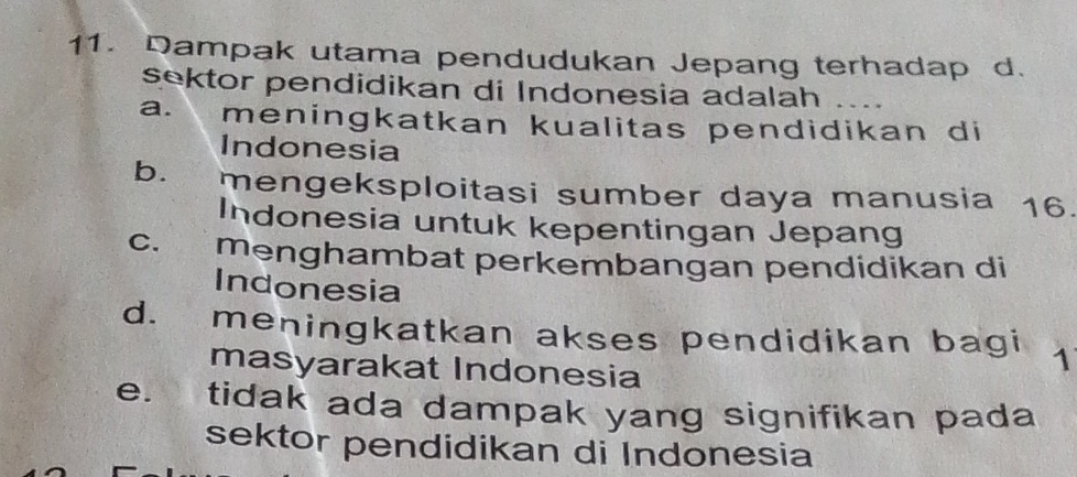 Dampak utama pendudukan Jepang terhadap d.
sektor pendidikan di Indonesia adalah
a. meningkatkan kualitas pendidikan di
Indonesia
b. mengeksploitasi sumber daya manusia 16.
Indonesia untuk kepentingan Jepang
C.£ menghambat perkembangan pendidikan di
Indonesia
d. meningkatkan akses pendidikan bagi 1
masyarakat Indonesia
e. tidak ada dampak yang signifikan pada
sektor pendidikan di Indonesia