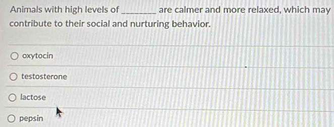 Animals with high levels of _are calmer and more relaxed, which may
contribute to their social and nurturing behavior.
oxytocin
testosterone
lactose
pepsin