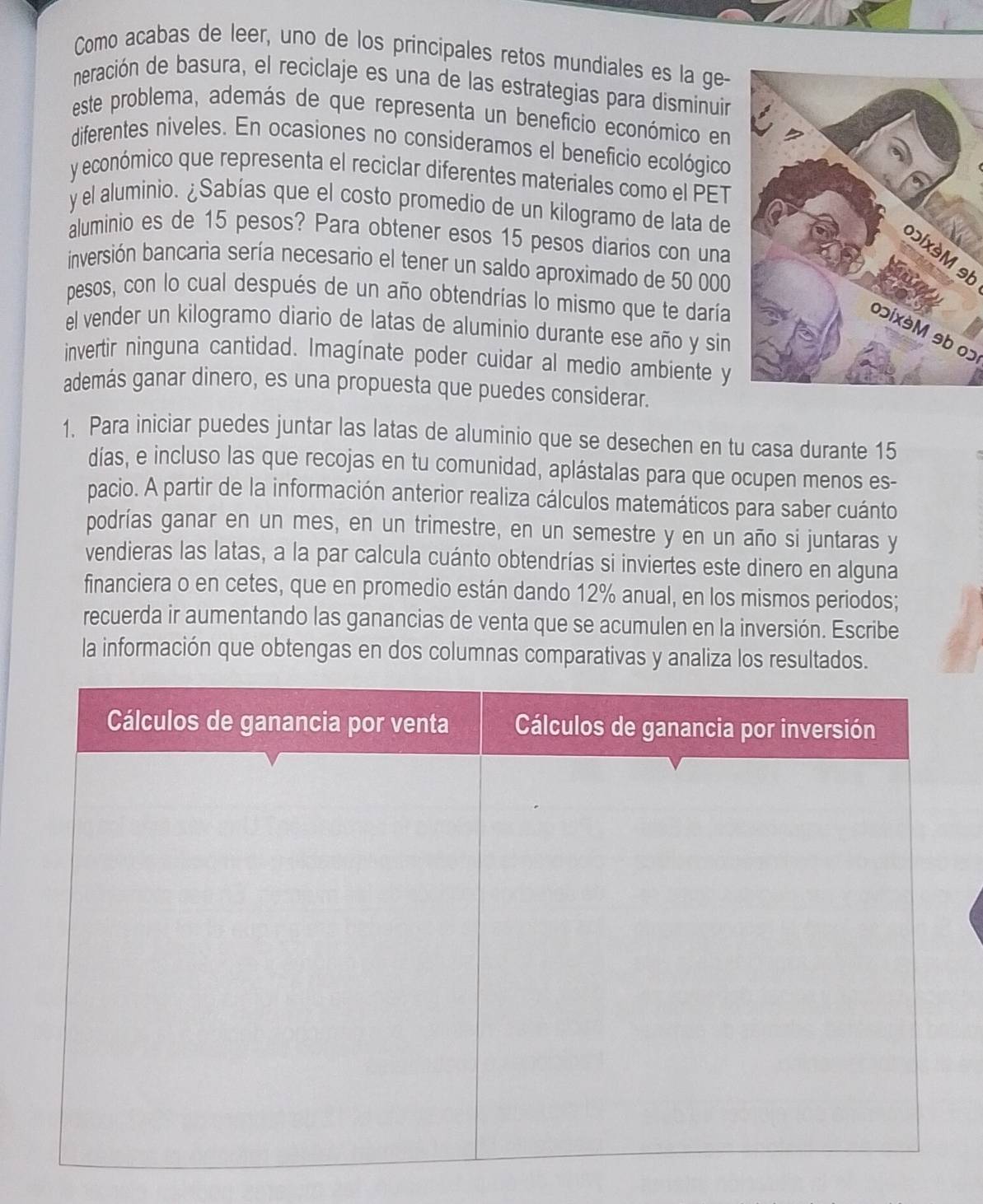 Como acabas de leer, uno de los principales retos mundiales es la ge-
neración de basura, el reciclaje es una de las estrategias para disminuir
este problema, además de que representa un beneficio económico en
diferentes niveles. En ocasiones no consideramos el beneficio ecológico
y económico que representa el reciclar diferentes materiales como el PET
y el aluminio. ¿Sabías que el costo promedio de un kilogramo de lata de
aluminio es de 15 pesos? Para obtener esos 15 pesos diarios con una
bɔix9M 9b
inversión bancaria sería necesario el tener un saldo aproximado de 50 000
pesos, con lo cual después de un año obtendrías lo mismo que te daría
el vender un kilogramo diario de latas de aluminio durante ese año y sin
oɔix9M 9b 0ɔ
invertir ninguna cantidad. Imagínate poder cuidar al medio ambiente y
además ganar dinero, es una propuesta que puedes considerar.
1. Para iniciar puedes juntar las latas de aluminio que se desechen en tu casa durante 15
días, e incluso las que recojas en tu comunidad, aplástalas para que ocupen menos es-
pacio. A partir de la información anterior realiza cálculos matemáticos para saber cuánto
podrías ganar en un mes, en un trimestre, en un semestre y en un año si juntaras y
vendieras las latas, a la par calcula cuánto obtendrías si inviertes este dinero en alguna
financiera o en cetes, que en promedio están dando 12% anual, en los mismos periodos;
recuerda ir aumentando las ganancias de venta que se acumulen en la inversión. Escribe
la información que obtengas en dos columnas comparativas y analiza los resultados.