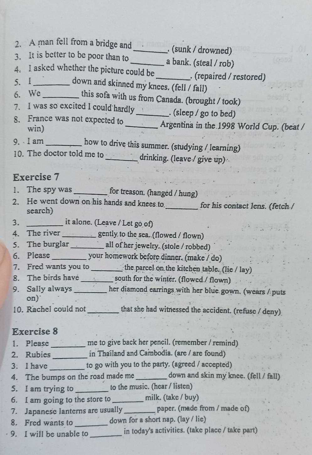 A man fell from a bridge and_ . (sunk / drowned)
3. It is better to be poor than to_ a bank. (steal / rob)
4. I asked whether the picture could be
5. I_
_. (repaired / restored)
down and skinned my knees. (fell / fall)
6. We_
this sofa with us from Canada. (brought / took)
7. I was so excited I could hardly _. (sleep / go to bed)
8. France was not expected to
win)
_Argentina in the 1998 World Cup. (beat /
9.   I am_ how to drive this summer. (studying / learning)
10. The doctor told me to_ drinking. (leave / give up)
Exercise 7
1. The spy was_ for treason. (hangéd / hung)
2. He went down on his hands and knees to_ for his contact lens. (fetch /
search)
3. _it alone. (Leave / Let go_of)
4. The river_ gently to the sea. (flowed / flown)
5. The burglar _all of her jewelry. (stole / robbed)
6. Please _your homework before dinner. (make / do)
7. Fred wants you to _the parcel on the kitchen table. (lie / lay)
8. The birds have _south for the winter. (flowed / flown)
9. Sally always _her diamond earrings with her blue gown. (wears / puts
on)
10. Rachel could not_ that she had witnessed the accident. (refuse / deny)
Exercise 8
1. Please_ me to give back her pencil. (remember / remind)
2. Rubies_ in Thailand and Cambodia. (are / are found)
3. I have _to go with you to the party. (agreed / accepted)
4. The bumps on the road made me _down and skin my knee. (fell / fall)
5. I am trying to _to the music. (hear / listen)
6. I am going to the store to _milk. (take / buy)
7. Japanese lanterns are usually_ paper. (made from / made of)
8. Fred wants to_ down for a short nap. (lay / lie)
9. I will be unable to_ in today's activities. (take place / take part)