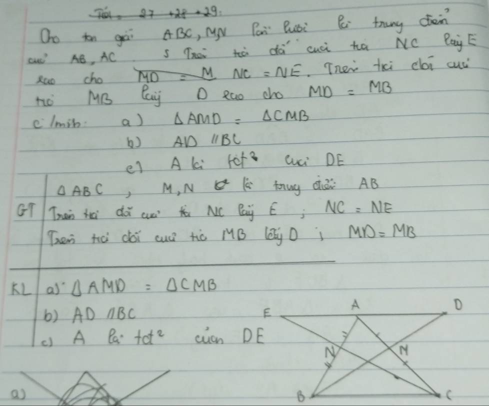 Oo tn gài ABC, Nx Páà Busi C trung cten 
cuó AB, ACS The tà dà cuúi hà NC BaùE 
zao cho MD=MNC=NE Tnei kxi cói cuc 
nò MB Cay D Rao cho MD=MB
elmin. a) △ AMD=△ CMB
b) ADparallel BC
e) A ki fof? Qci DE
△ ABC ,M. N lè nug cái AB
GT Than hài dà aun t NC Bay Ej NC=NE
Then hò dài cuó tò /B (Q D; MD=MB
KL a) △ AMD=△ CMB
b) ADparallel BC
() A Ba tct^2 can DE 
a)