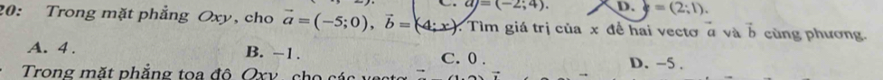 aj=(-2;4). D. =(2;1). 
20: Trong mặt phẳng Oxy, cho vector a=(-5;0), vector b=(4;x) : Tìm giá trị của x đề hai vectơ a và vector b cùng phương.
A. 4. B. -1. C. 0. D. -5.
Trong mặt phẳng toa đô Oxv, cho các