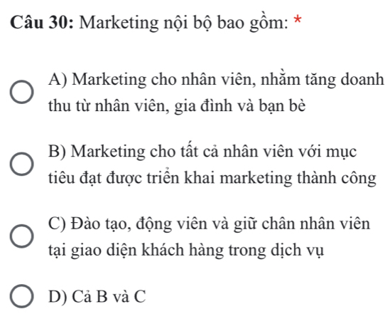 Marketing nội bộ bao gồm: *
A) Marketing cho nhân viên, nhằm tăng doanh
thu từ nhân viên, gia đình và bạn bè
B) Marketing cho tất cả nhân viên với mục
tiêu đạt được triển khai marketing thành công
C) Đào tạo, động viên và giữ chân nhân viên
tại giao diện khách hàng trong dịch vụ
D) Cả B và C