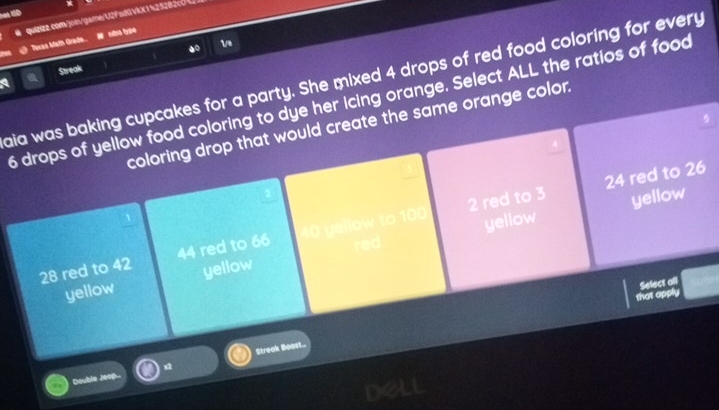 Tecas Math Grade.. M nitro type
.0
1/
Streak
a
aia was baking cupcakes for a party. She mixed 4 drops of red food coloring for every .
6 drops of yellow food coloring to dye her icing orange. Select ALL the ratios of food
5
coloring drop that would create the same orange color.
2 red to 3 24 red to 26
yellow
28 red to 42 44 red to 66 w to 1 yellow
yellow yellow red 
Select all
that apply
Streak Boost..
Double Jeop.