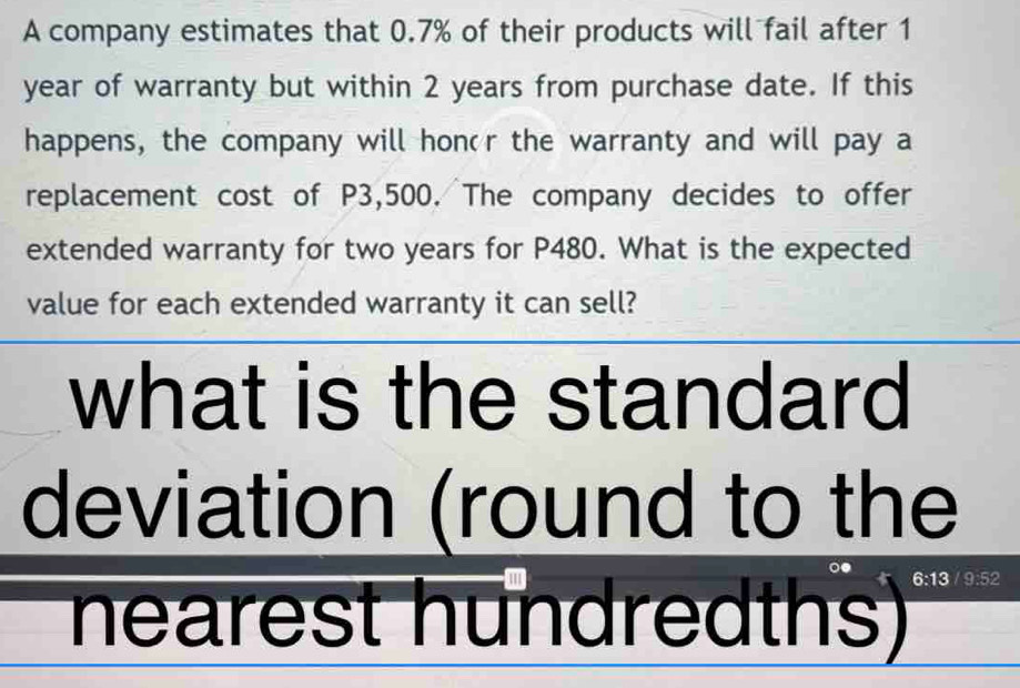 A company estimates that 0.7% of their products will fail after 1
year of warranty but within 2 years from purchase date. If this 
happens, the company will hon'r the warranty and will pay a 
replacement cost of P3,500. The company decides to offer 
extended warranty for two years for P480. What is the expected 
value for each extended warranty it can sell? 
what is the standard 
deviation (round to the 
hearest hundredths)
6:13 9:5 2