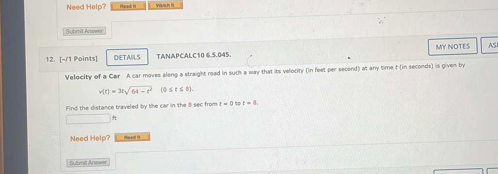 Need Help? Read It Watch It 
Submit Answer 
MY NOTES AS 
12. [-/1 Points] DETAILS TANAPCALC10 6.5.045. 
Velocity of a Car A car moves along a straight road in such a way that its velocity (in feet per second) at any time t (in seconds) is given by
v(t)=3tsqrt(64-t^2) (0≤ t≤ 8). 
Find the distance traveled by the car in the 8 sec from t=0 to t=8.
ft
Need Help? Read It 
Submit Answer