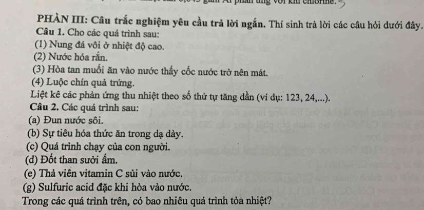 phan ung vor km chorme. 
PHÀN III: Câu trắc nghiệm yêu cầu trả lời ngắn. Thí sinh trả lời các câu hỏi dưới đây. 
Câu 1. Cho các quá trình sau: 
(1) Nung đá vôi ở nhiệt độ cao. 
(2) Nước hóa rắn. 
(3) Hòa tan muối ăn vào nước thấy cốc nước trở nên mát. 
(4) Luộc chín quả trứng. 
Liệt kê các phản ứng thu nhiệt theo số thứ tự tăng dần (ví dụ: 123, 24,...). 
Câu 2. Các quá trình sau: 
(a) Đun nước sôi. 
(b) Sự tiêu hóa thức ăn trong dạ dày. 
(c) Quá trình chạy của con người. 
(d) Đốt than sưởi ấm. 
(e) Thả viên vitamin C sủi vào nước. 
(g) Sulfuric acid đặc khi hòa vào nước. 
Trong các quá trình trên, có bao nhiêu quá trình tỏa nhiệt?