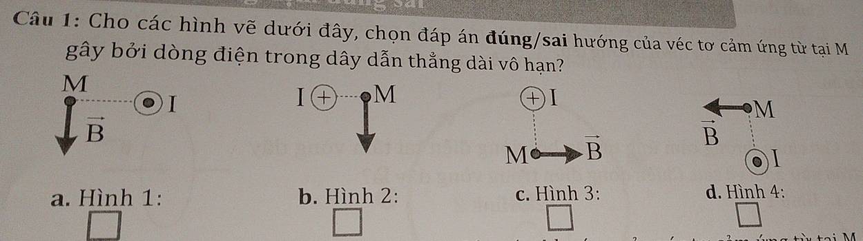 Cho các hình vẽ dưới đây, chọn đáp án đúng/sai hướng của véc tơ cảm ứng từ tại M
gây bởi dòng điện trong dây dẫn thẳng dài vô hạn?
M
I
M
1 T 
㊉Ⅰ
M
vector B
M vector B
vector B

a. Hình 1: b. Hình 2: c. Hình 3: d. Hình 4: