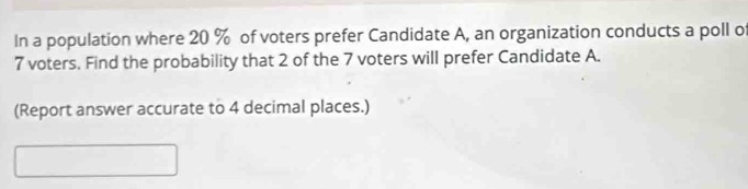 In a population where 20 % of voters prefer Candidate A, an organization conducts a poll of
7 voters. Find the probability that 2 of the 7 voters will prefer Candidate A. 
(Report answer accurate to 4 decimal places.)