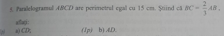 Paralelogramul ABCD are perimetrul egal cu 15 cm. Știind că BC= 2/3 AB, 
aflați: 
1p) a) CD; (1p) b) AD.