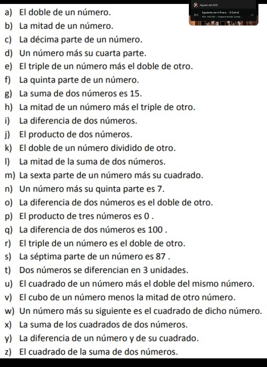 Alguien del 2025 
Siguiente:Jenni Rivera — Él (Letra) 
a) El doble de un número. ((-1) Mix: Ha*Ash - Impermeable |Letra 
b) La mitad de un número. 

c) La décima parte de un número. 
d) Un número más su cuarta parte. 
e) El triple de un número más el doble de otro. 
f) La quinta parte de un número. 
g) La suma de dos números es 15. 
h) La mitad de un número más el triple de otro. 
i) La diferencia de dos números. 
j) El producto de dos números. 
k) El doble de un número dividido de otro. 
I) La mitad de la suma de dos números. 
m) La sexta parte de un número más su cuadrado. 
n) Un número más su quinta parte es 7. 
o) La diferencia de dos números es el doble de otro. 
p) El producto de tres números es 0. 
q) La diferencia de dos números es 100. 
r) El triple de un número es el doble de otro. 
s) La séptima parte de un número es 87. 
t) Dos números se diferencian en 3 unidades. 
u) El cuadrado de un número más el doble del mismo número. 
v) El cubo de un número menos la mitad de otro número. 
w) Un número más su siguiente es el cuadrado de dicho número. 
x) La suma de los cuadrados de dos números. 
y) La diferencia de un número y de su cuadrado. 
z) El cuadrado de la suma de dos números.